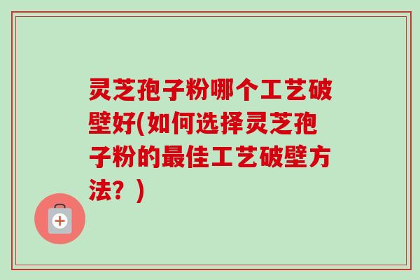 灵芝孢子粉哪个工艺破壁好(如何选择灵芝孢子粉的最佳工艺破壁方法？)