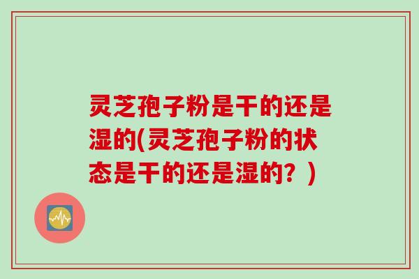 灵芝孢子粉是干的还是湿的(灵芝孢子粉的状态是干的还是湿的？)