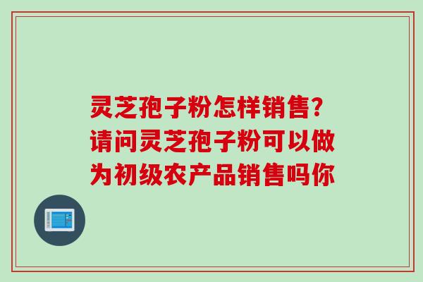 灵芝孢子粉怎样销售?请问灵芝孢子粉可以做为初级农产品销售吗你