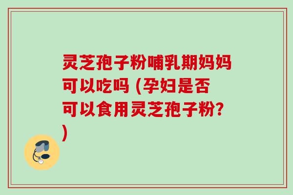 灵芝孢子粉哺乳期妈妈可以吃吗 (孕妇是否可以食用灵芝孢子粉?)