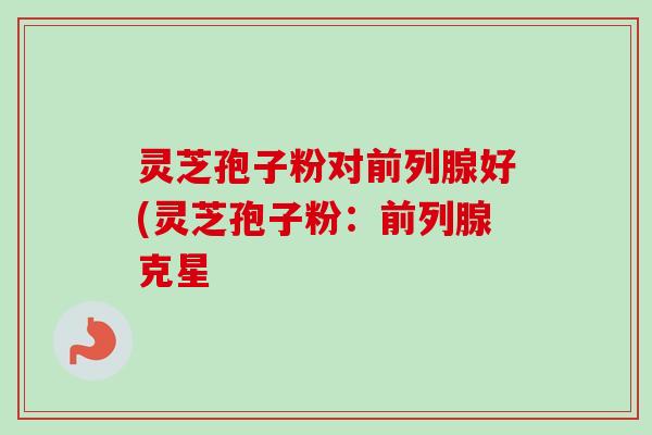 灵芝孢子粉对前列腺好(灵芝孢子粉:前列腺克星