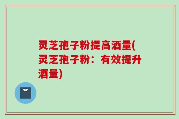 灵芝孢子粉提高酒量(灵芝孢子粉:有效提升酒量)