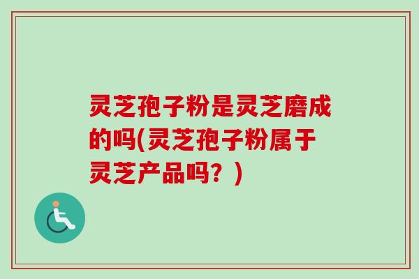 灵芝孢子粉是灵芝磨成的吗(灵芝孢子粉属于灵芝产品吗？)