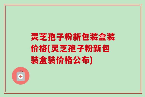 灵芝孢子粉新包装盒装价格(灵芝孢子粉新包装盒装价格公布)