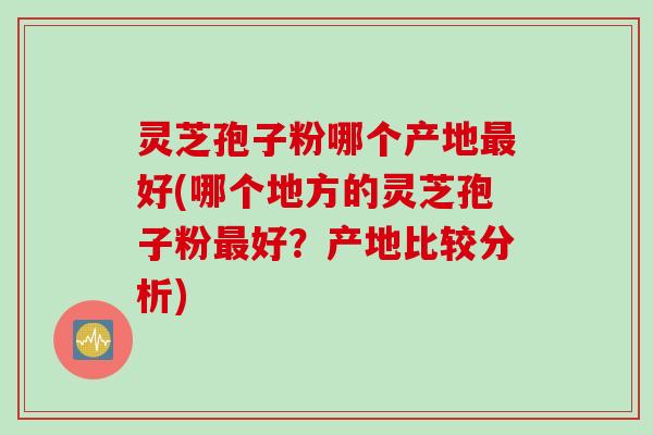 灵芝孢子粉哪个产地最好(哪个地方的灵芝孢子粉最好？产地比较分析)