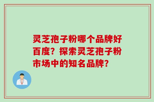 灵芝孢子粉哪个品牌好百度?探索灵芝孢子粉市场中的知名品牌?