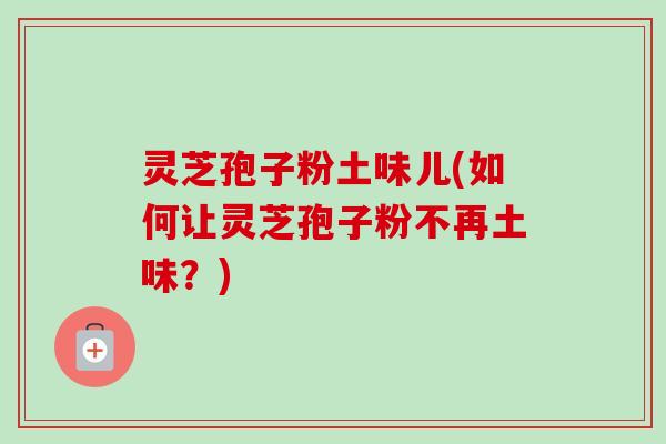 灵芝孢子粉土味儿(如何让灵芝孢子粉不再土味?)
