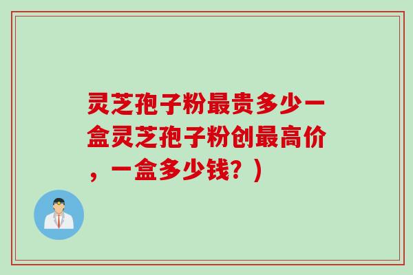 灵芝孢子粉最贵多少一盒灵芝孢子粉创最高价，一盒多少钱？)