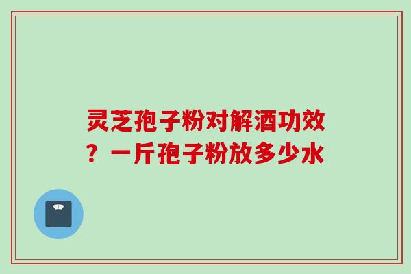 灵芝孢子粉对解酒功效？一斤孢子粉放多少水
