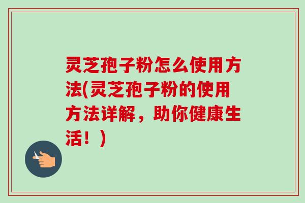 灵芝孢子粉怎么使用方法(灵芝孢子粉的使用方法详解,助你健康生活!)