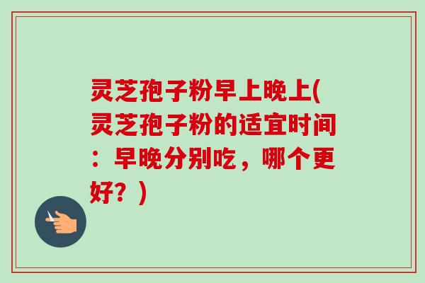 灵芝孢子粉早上晚上(灵芝孢子粉的适宜时间：早晚分别吃，哪个更好？)