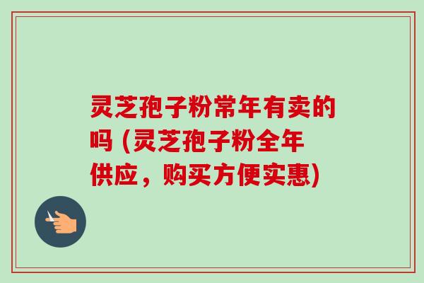 灵芝孢子粉常年有卖的吗 (灵芝孢子粉全年供应，购买方便实惠)