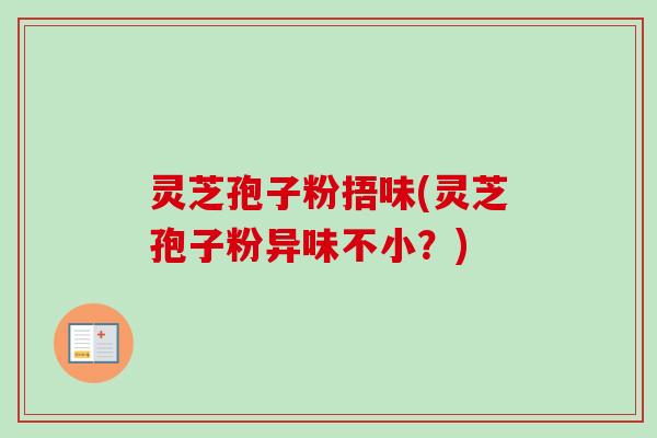 灵芝孢子粉捂味(灵芝孢子粉异味不小？)