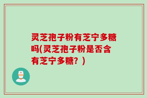 灵芝孢子粉有芝宁多糖吗(灵芝孢子粉是否含有芝宁多糖?)