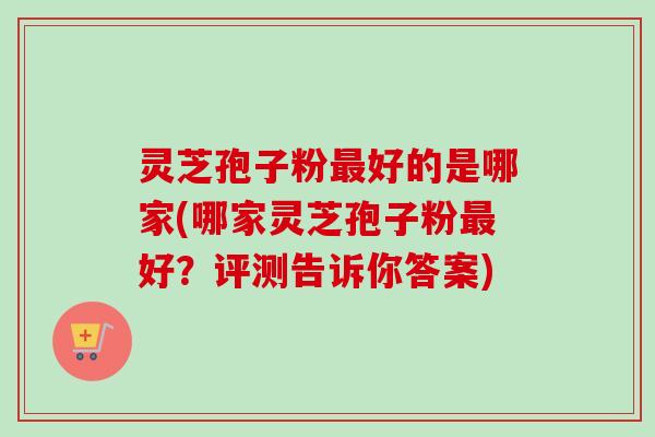 灵芝孢子粉最好的是哪家(哪家灵芝孢子粉最好？评测告诉你答案)
