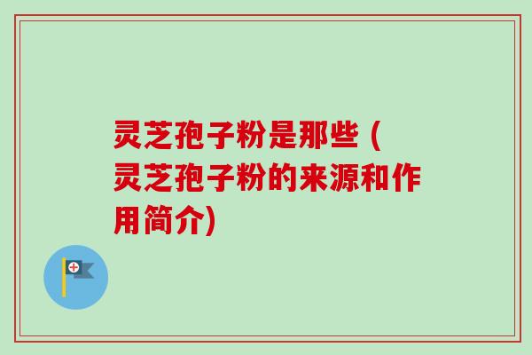 灵芝孢子粉是那些 (灵芝孢子粉的来源和作用简介)