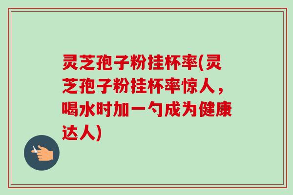 灵芝孢子粉挂杯率(灵芝孢子粉挂杯率惊人,喝水时加一勺成为健康达人)