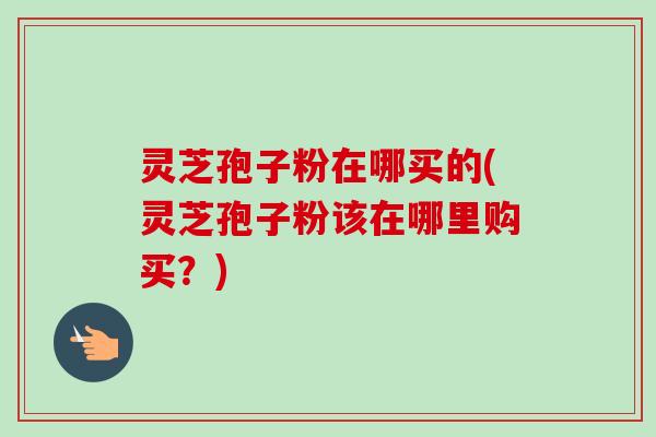 灵芝孢子粉在哪买的(灵芝孢子粉该在哪里购买?)