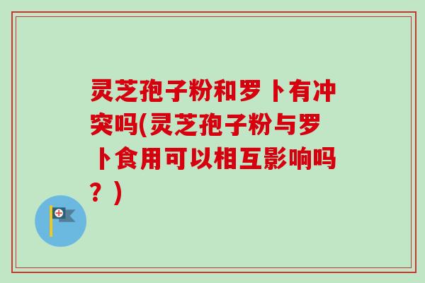 灵芝孢子粉和罗卜有冲突吗(灵芝孢子粉与罗卜食用可以相互影响吗？)