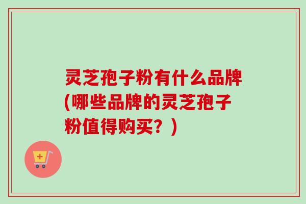 灵芝孢子粉有什么品牌(哪些品牌的灵芝孢子粉值得购买？)