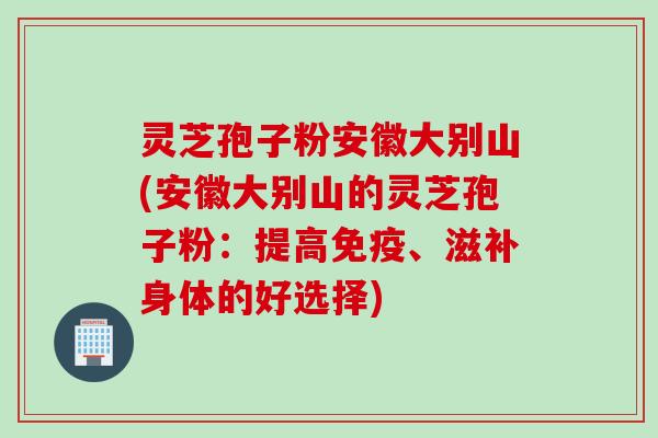 灵芝孢子粉安徽大别山(安徽大别山的灵芝孢子粉：提高免疫、滋补身体的好选择)