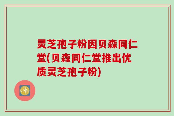 灵芝孢子粉因贝森同仁堂(贝森同仁堂推出优质灵芝孢子粉)