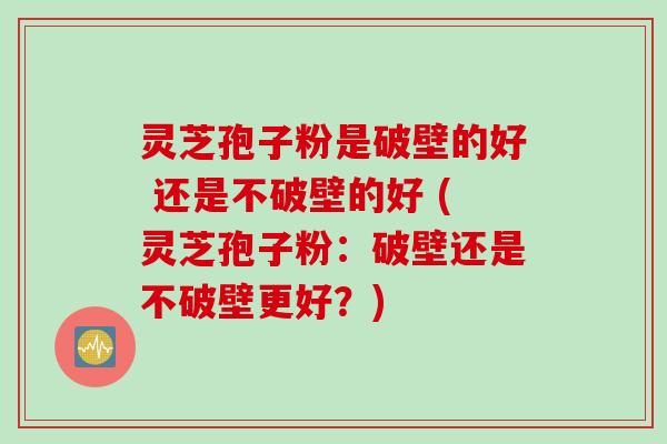 灵芝孢子粉是破壁的好 还是不破壁的好 (灵芝孢子粉：破壁还是不破壁更好？)