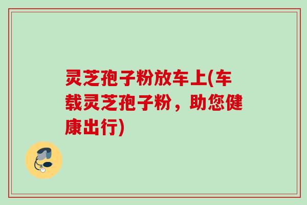灵芝孢子粉放车上(车载灵芝孢子粉,助您健康出行)