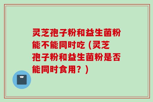 灵芝孢子粉和益生菌粉能不能同时吃 (灵芝孢子粉和益生菌粉是否能同时食用?)