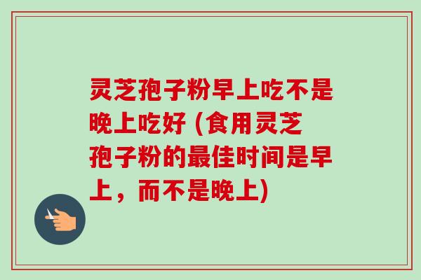 灵芝孢子粉早上吃不是晚上吃好 (食用灵芝孢子粉的最佳时间是早上，而不是晚上)