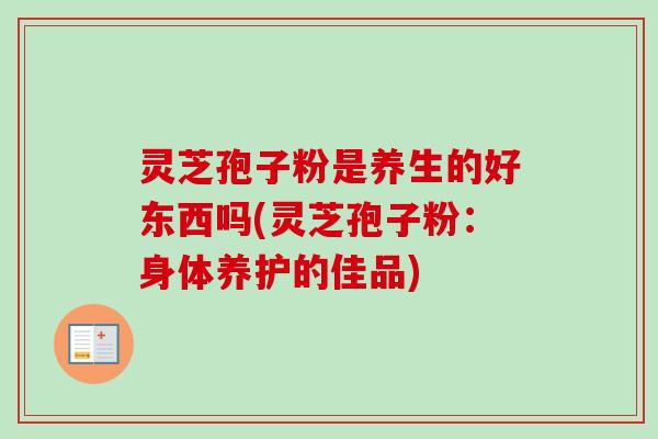 灵芝孢子粉是养生的好东西吗(灵芝孢子粉：身体养护的佳品)