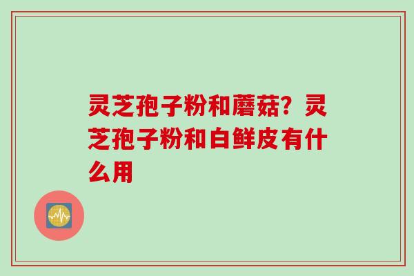 灵芝孢子粉和蘑菇？灵芝孢子粉和白鲜皮有什么用