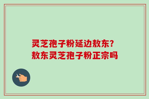 灵芝孢子粉延边敖东?敖东灵芝孢子粉正宗吗
