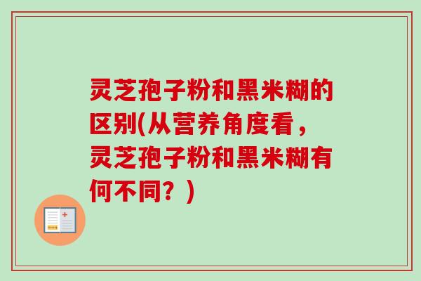 灵芝孢子粉和黑米糊的区别(从营养角度看,灵芝孢子粉和黑米糊有何不同?)