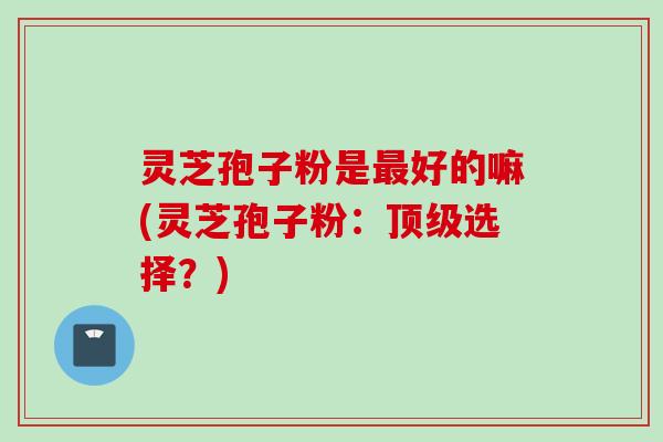 灵芝孢子粉是最好的嘛(灵芝孢子粉：顶级选择？)