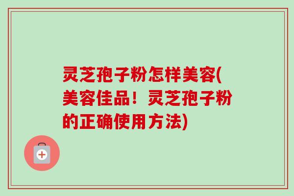 灵芝孢子粉怎样美容(美容佳品！灵芝孢子粉的正确使用方法)