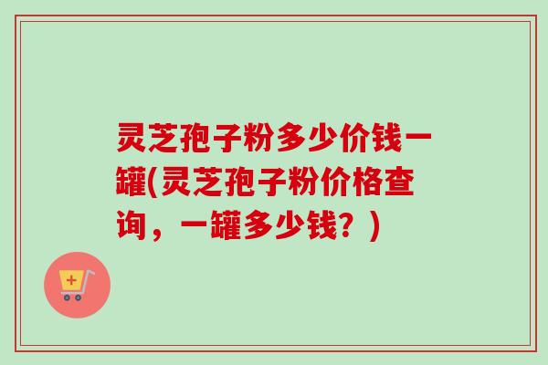 灵芝孢子粉多少价钱一罐(灵芝孢子粉价格查询，一罐多少钱？)