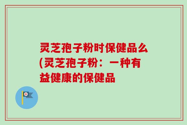灵芝孢子粉时保健品么(灵芝孢子粉:一种有益健康的保健品