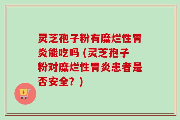 灵芝孢子粉有糜烂性胃炎能吃吗 (灵芝孢子粉对糜烂性胃炎患者是否安全?)