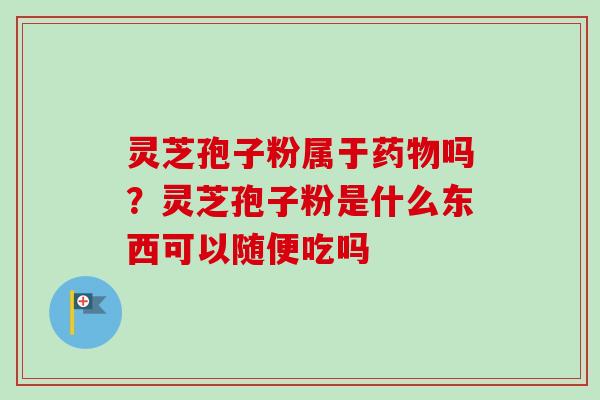 灵芝孢子粉属于药物吗?灵芝孢子粉是什么东西可以随便吃吗