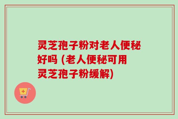 灵芝孢子粉对老人便秘好吗 (老人便秘可用灵芝孢子粉缓解)