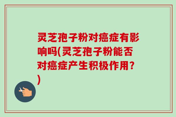 灵芝孢子粉对癌症有影响吗(灵芝孢子粉能否对癌症产生积极作用?)