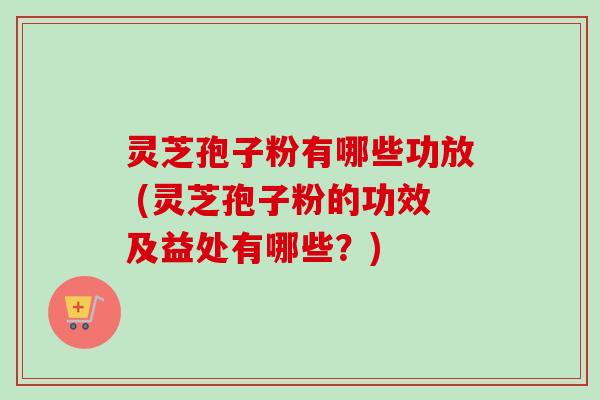 灵芝孢子粉有哪些功放 (灵芝孢子粉的功效及益处有哪些？)
