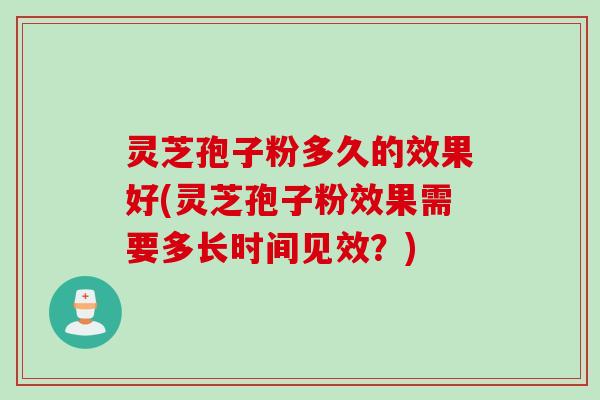 灵芝孢子粉多久的效果好(灵芝孢子粉效果需要多长时间见效?)
