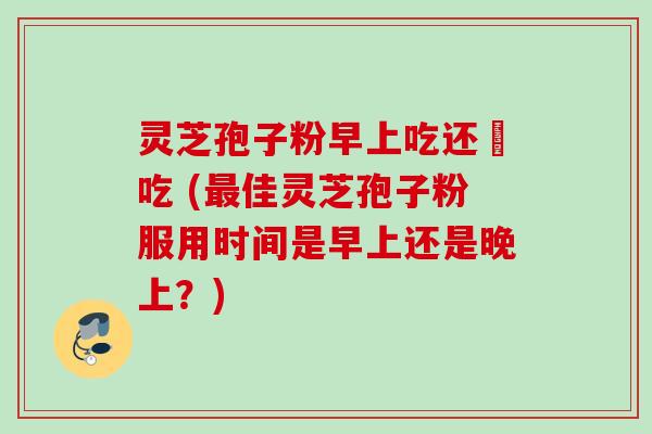 灵芝孢子粉早上吃还晩吃 (最佳灵芝孢子粉服用时间是早上还是晚上?)