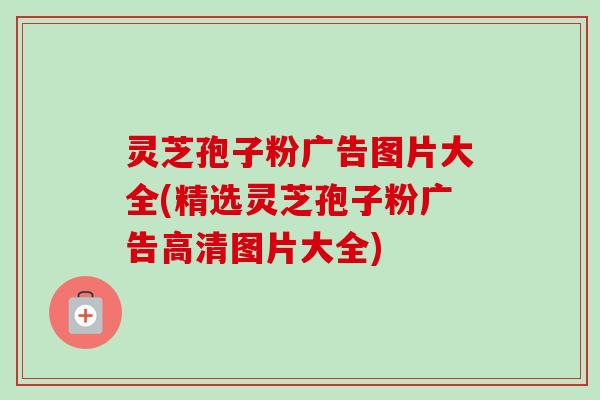 灵芝孢子粉广告图片大全(精选灵芝孢子粉广告高清图片大全)