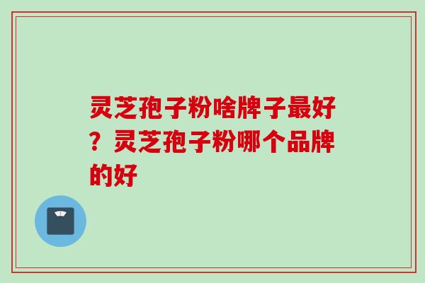 灵芝孢子粉啥牌子最好？灵芝孢子粉哪个品牌的好