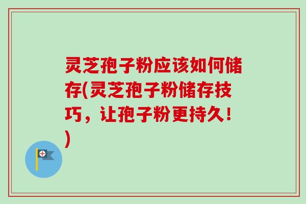 灵芝孢子粉应该如何储存(灵芝孢子粉储存技巧,让孢子粉更持久!)