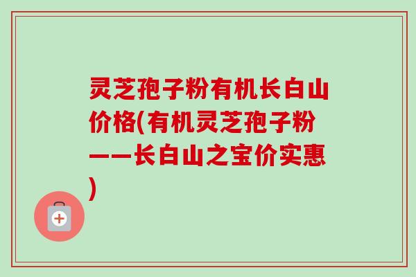 灵芝孢子粉有机长白山价格(有机灵芝孢子粉——长白山之宝价实惠)