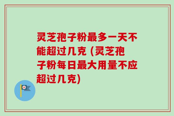 灵芝孢子粉最多一天不能超过几克 (灵芝孢子粉每日最大用量不应超过几克)